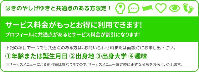 はぎのやしげゆきと共通点のある方限定！サービス料金がもっとお得に利用できます!プロフィールに共通点があるとサービス料金が割引になります!下記の項目で一つでも共通点のある方は、お問い合わせ時または面談時にお申し出下さい。①年齢または誕生月日 ②出身地 ③出身大学 ④お子様の年齢 ⑤趣味 ※サービスメニューによる割引額は異なりますので、サービスメニュー確定時に正式な金額をお伝えいたします。